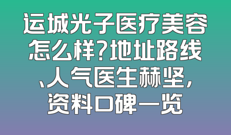 运城光子医疗美容怎么样？地址路线、人气医生赫坚，资料口碑一览