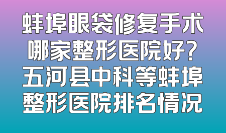 蚌埠眼袋修复手术哪家整形医院好？五河县中科等蚌埠整形医院排名情况