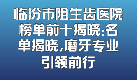临汾市阻生齿医院榜单前十揭晓：名单揭晓，磨牙专业引领前行