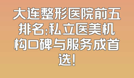 大连整形医院前五排名：私立医美机构口碑与服务成首选！