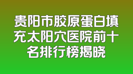 贵阳市胶原蛋白填充太阳穴医院前十名排行榜揭晓