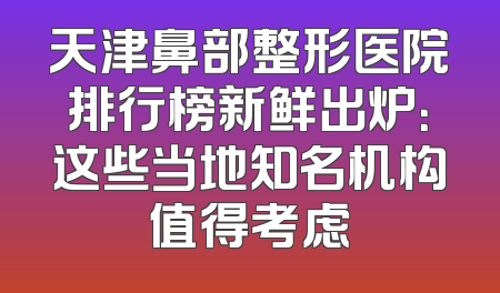 天津鼻部整形医院排行榜新鲜出炉：这些当地知名机构值得考虑