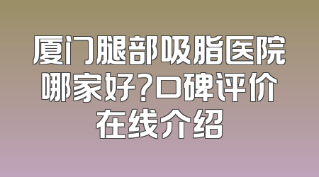厦门腿部吸脂医院哪家好？口碑评价在线介绍