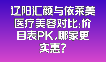 辽阳汇颜与依莱美医疗美容对比：价目表PK，哪家更实惠？