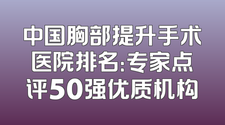 中国胸部提升手术医院排名：专家点评50强优质机构