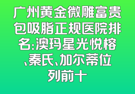 广州黄金微雕富贵包吸脂正规医院排名：澳玛星光悦榕、秦氏、加尔蒂位列前十