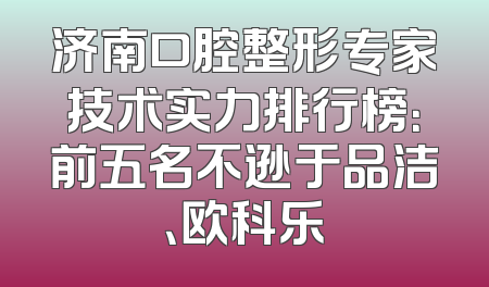 济南口腔整形专家技术实力排行榜：前五名不逊于品洁、欧科乐