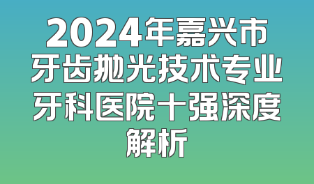 2024年嘉兴市牙齿抛光技术专业牙科医院十强深度解析