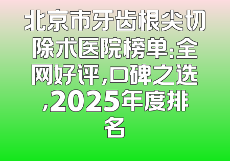 北京市牙齿根尖切除术医院榜单：全网好评，口碑之选，2025年度排名