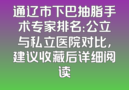 通辽市下巴抽脂手术专家排名：公立与私立医院对比，建议收藏后详细阅读