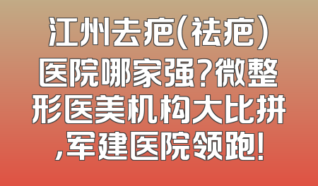 江州去疤（祛疤）医院哪家强？微整形医美机构大比拼，军建医院领跑！