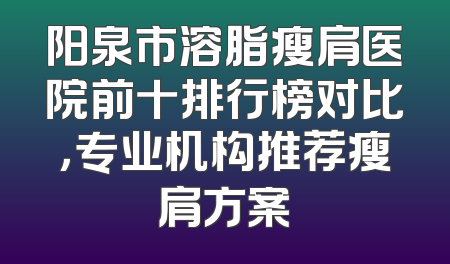 阳泉市溶脂瘦肩医院前十排行榜对比，专业机构推荐瘦肩方案