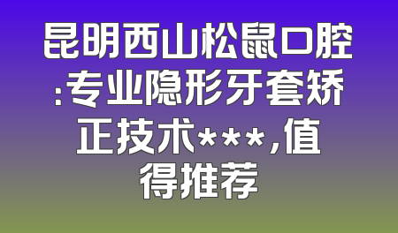 昆明西山松鼠口腔：专业隐形牙套矫正技术***，值得推荐