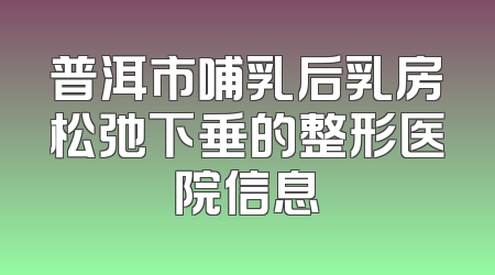 普洱市哺乳后乳房松弛下垂的整形医院信息