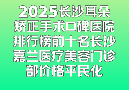 2025长沙耳朵矫正手术口碑医院排行榜前十名长沙嘉兰医疗美容门诊部价格平民化