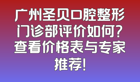 广州圣贝口腔整形门诊部评价如何？查看价格表与专家推荐！