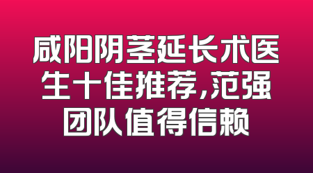 咸阳阴茎延长术医生十佳推荐，范强团队值得信赖