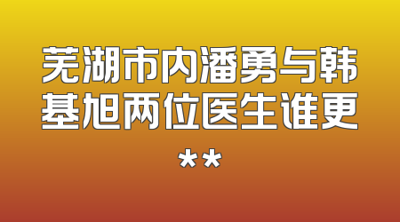 芜湖市内潘勇与韩基旭两位医生谁更**
