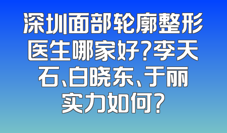 深圳面部轮廓整形医生哪家好？李天石、白晓东、于丽实力如何？