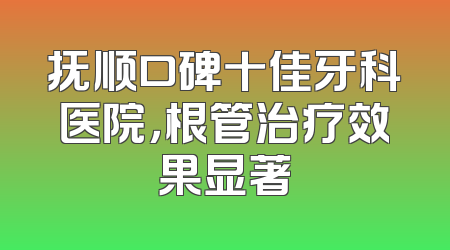 抚顺口碑十佳牙科医院，根管治疗效果显著