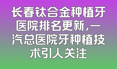 长春钛合金种植牙医院排名更新，一汽总医院牙种植技术引人关注