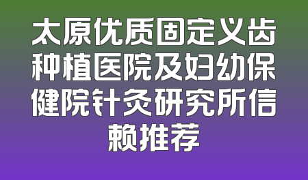太原优质固定义齿种植医院及妇幼保健院针灸研究所信赖推荐