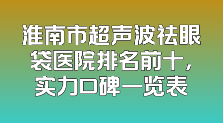淮南市超声波祛眼袋医院排名前十，实力口碑一览表