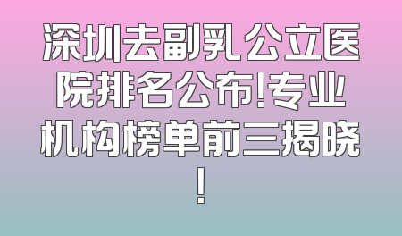 深圳去副乳公立医院排名公布！专业机构榜单前三揭晓！