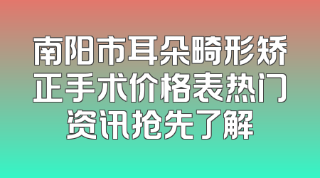 南阳市耳朵畸形矫正手术价格表热门资讯抢先了解