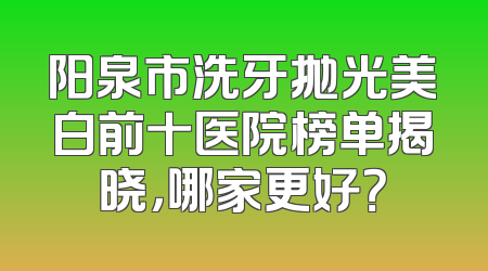 阳泉市洗牙抛光美白前十医院榜单揭晓，哪家更好？
