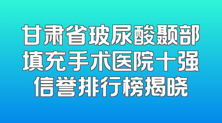 甘肃省玻尿酸颞部填充手术医院十强信誉排行榜揭晓