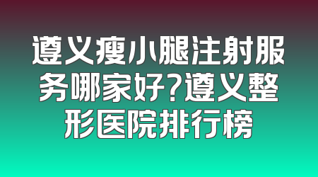 遵义瘦小腿注射服务哪家好？遵义整形医院排行榜