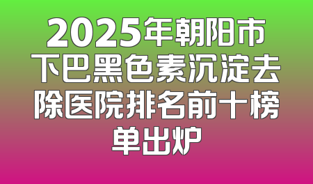 2025年朝阳市下巴黑色素沉淀去除医院排名前十榜单出炉