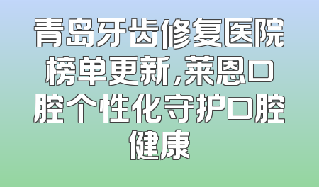 青岛牙齿修复医院榜单更新，莱恩口腔个性化守护口腔健康