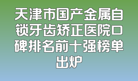 天津市国产金属自锁牙齿矫正医院口碑排名前十强榜单出炉