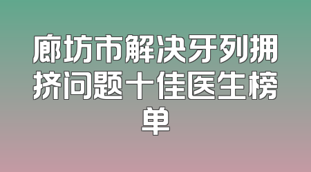 廊坊市解决牙列拥挤问题十佳医生榜单