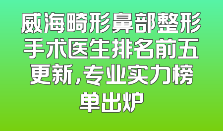 威海畸形鼻部整形手术医生排名前五更新，专业实力榜单出炉