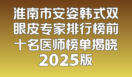 淮南市安姿韩式双眼皮专家排行榜前十名医师榜单揭晓2025版
