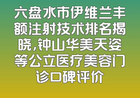 六盘水市伊维兰丰额注射技术排名揭晓，钟山华美天姿等公立医疗美容门诊口碑评价