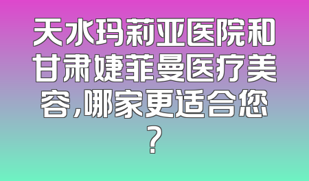 天水玛莉亚医院和甘肃婕菲曼医疗美容，哪家更适合您？