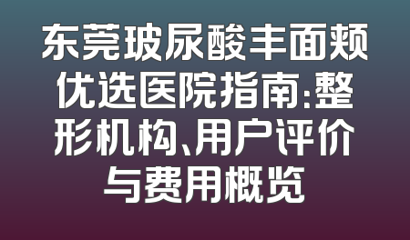 东莞玻尿酸丰面颊优选医院指南：整形机构、用户评价与费用概览