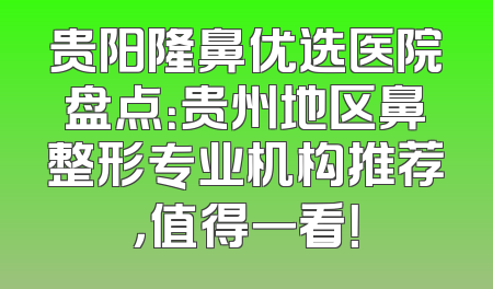 贵阳隆鼻优选医院盘点：贵州地区鼻整形专业机构推荐，值得一看！