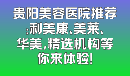 贵阳美容医院推荐：利美康、美莱、华美，精选机构等你来体验！