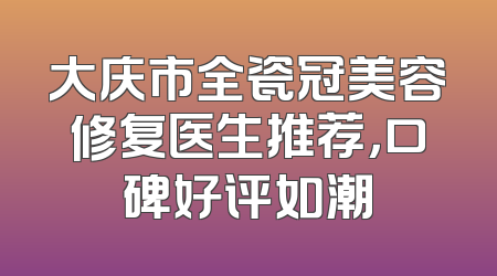 大庆市全瓷冠美容修复医生推荐，口碑好评如潮