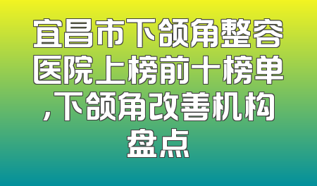 宜昌市下颌角整容医院上榜前十榜单，下颌角改善机构盘点