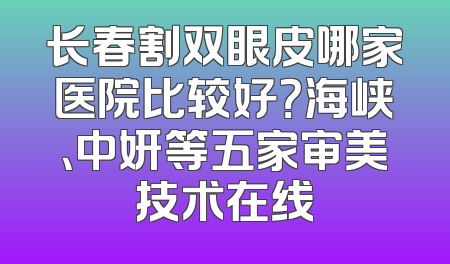 长春割双眼皮哪家医院比较好？海峡、中妍等五家审美技术在线