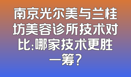 南京光尔美与兰桂坊美容诊所技术对比：哪家技术更胜一筹？