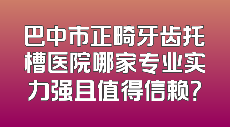 巴中市正畸牙齿托槽医院哪家专业实力强且值得信赖？