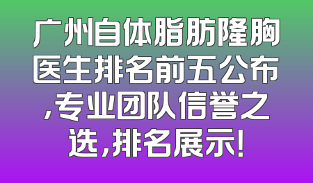 广州自体脂肪隆胸医生排名前五公布，专业团队信誉之选，排名展示！