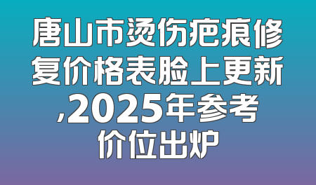唐山市烫伤疤痕修复价格表脸上更新，2025年参考价位出炉